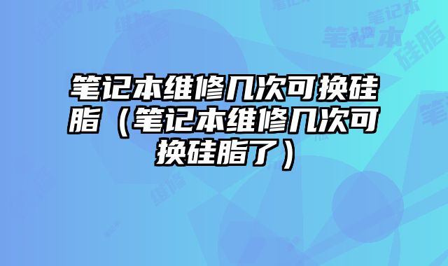 筆記本維修幾次可換硅脂（筆記本維修幾次可換硅脂了）