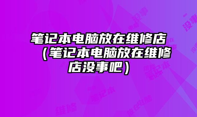 筆記本電腦放在維修店（筆記本電腦放在維修店沒事吧）