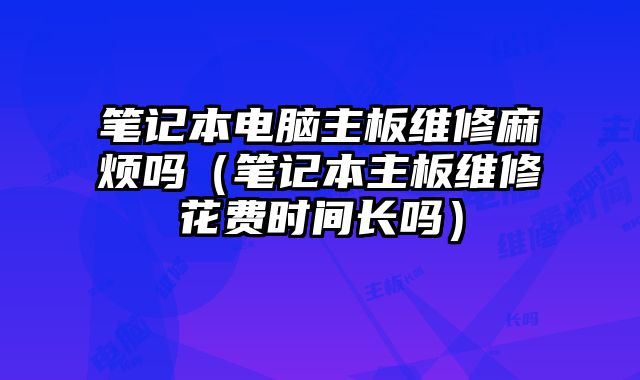 筆記本電腦主板維修麻煩嗎（筆記本主板維修花費時間長嗎）