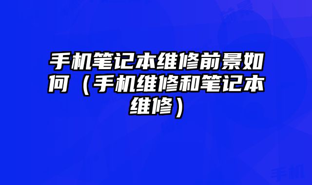 手機筆記本維修前景如何（手機維修和筆記本維修）