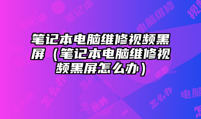 筆記本電腦維修視頻黑屏（筆記本電腦維修視頻黑屏怎么辦）