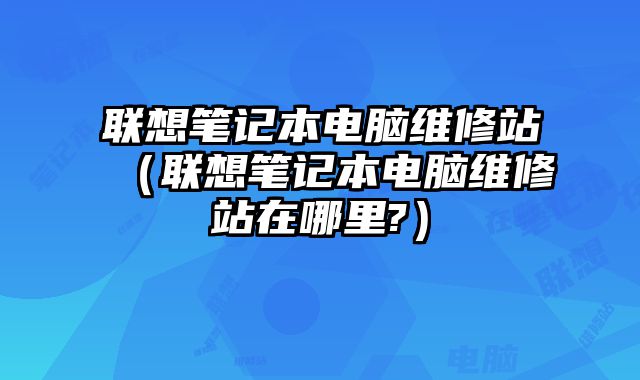 聯(lián)想筆記本電腦維修站（聯(lián)想筆記本電腦維修站在哪里?）