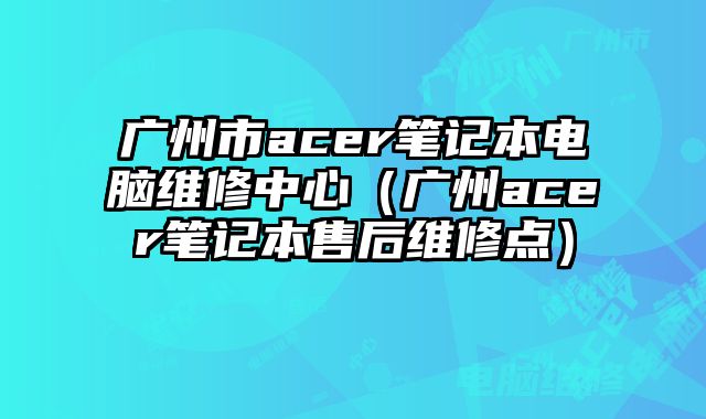 廣州市acer筆記本電腦維修中心（廣州acer筆記本售后維修點(diǎn)）