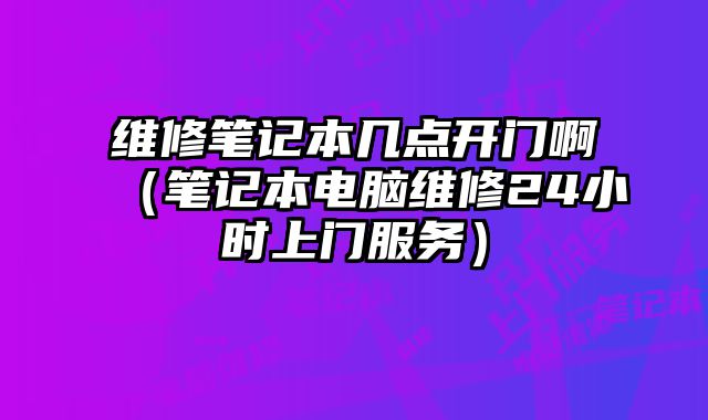 維修筆記本幾點開門?。üP記本電腦維修24小時上門服務）
