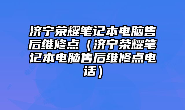 濟寧榮耀筆記本電腦售后維修點（濟寧榮耀筆記本電腦售后維修點電話）