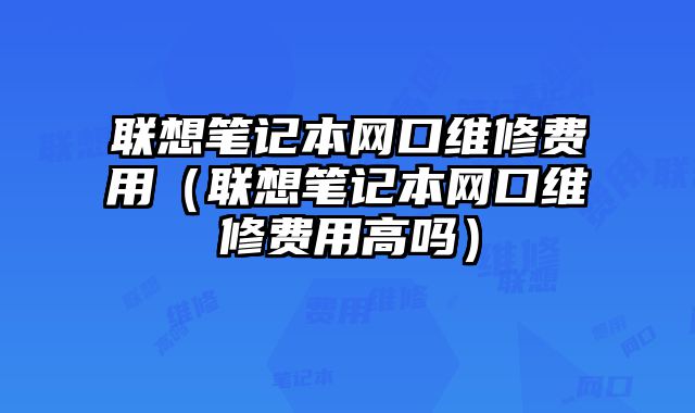 聯(lián)想筆記本網口維修費用（聯(lián)想筆記本網口維修費用高嗎）