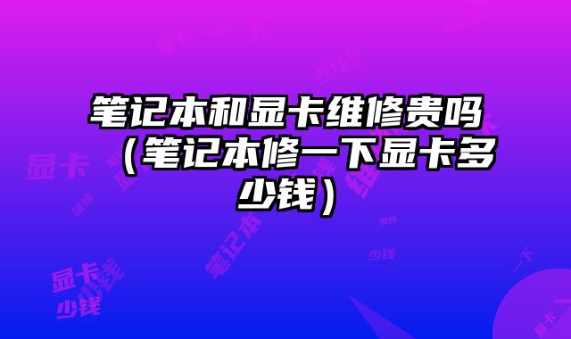 筆記本和顯卡維修貴嗎（筆記本修一下顯卡多少錢）
