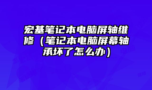 宏基筆記本電腦屏軸維修（筆記本電腦屏幕軸承壞了怎么辦）