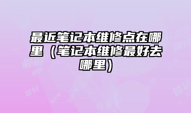 最近筆記本維修點在哪里（筆記本維修最好去哪里）