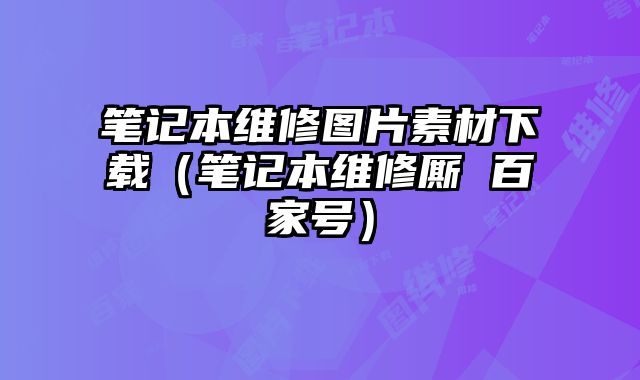 筆記本維修圖片素材下載（筆記本維修廝 百家號）