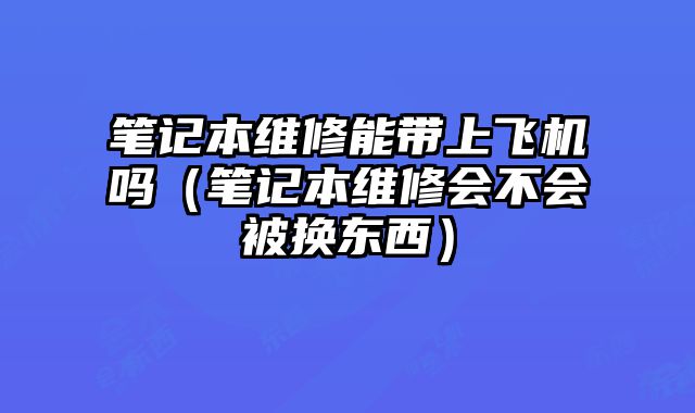 筆記本維修能帶上飛機嗎（筆記本維修會不會被換東西）