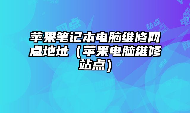 蘋果筆記本電腦維修網點地址（蘋果電腦維修站點）