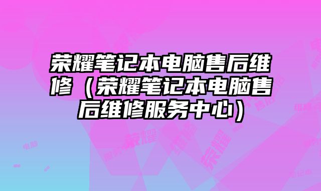 榮耀筆記本電腦售后維修（榮耀筆記本電腦售后維修服務中心）