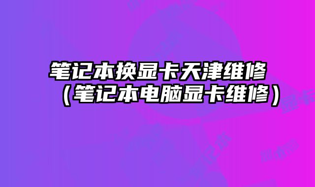 筆記本換顯卡天津維修（筆記本電腦顯卡維修）
