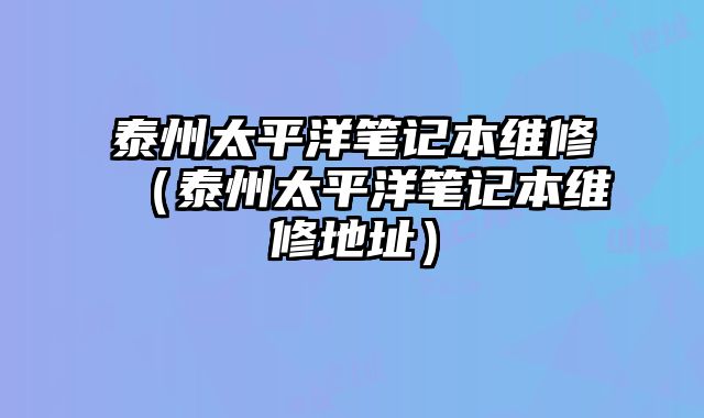 泰州太平洋筆記本維修（泰州太平洋筆記本維修地址）