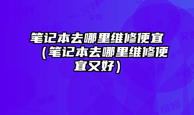 筆記本去哪里維修便宜（筆記本去哪里維修便宜又好）