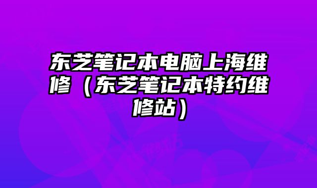 東芝筆記本電腦上海維修（東芝筆記本特約維修站）