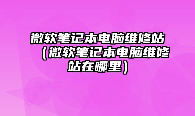 微軟筆記本電腦維修站（微軟筆記本電腦維修站在哪里）