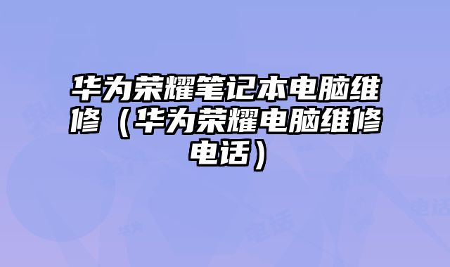 華為榮耀筆記本電腦維修（華為榮耀電腦維修電話）