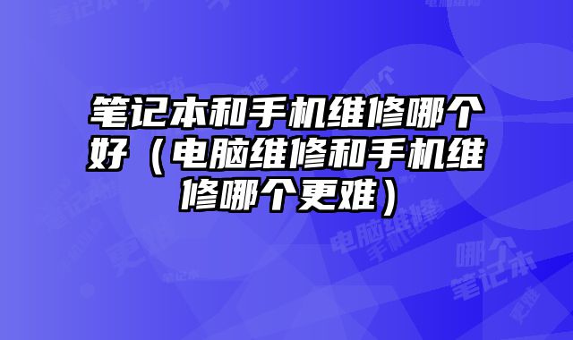 筆記本和手機維修哪個好（電腦維修和手機維修哪個更難）
