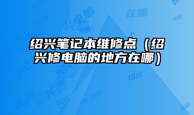 紹興筆記本維修點（紹興修電腦的地方在哪）