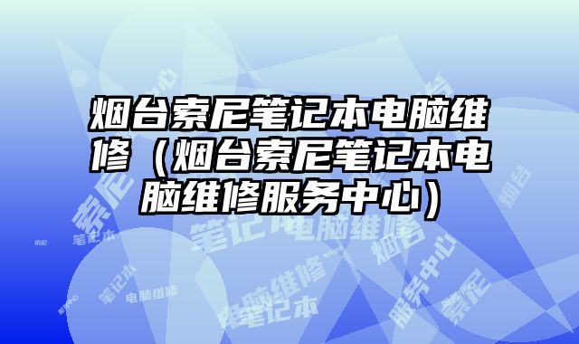 煙臺索尼筆記本電腦維修（煙臺索尼筆記本電腦維修服務中心）