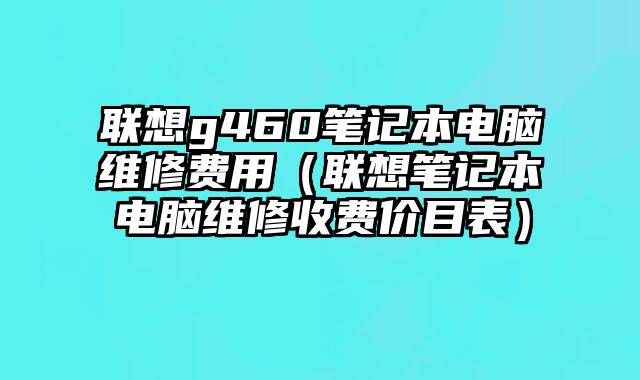 聯想g460筆記本電腦維修費用（聯想筆記本電腦維修收費價目表）