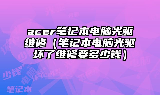 acer筆記本電腦光驅維修（筆記本電腦光驅壞了維修要多少錢）