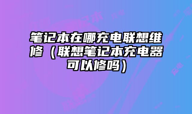 筆記本在哪充電聯想維修（聯想筆記本充電器可以修嗎）