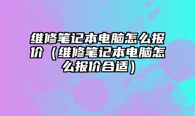 維修筆記本電腦怎么報價（維修筆記本電腦怎么報價合適）