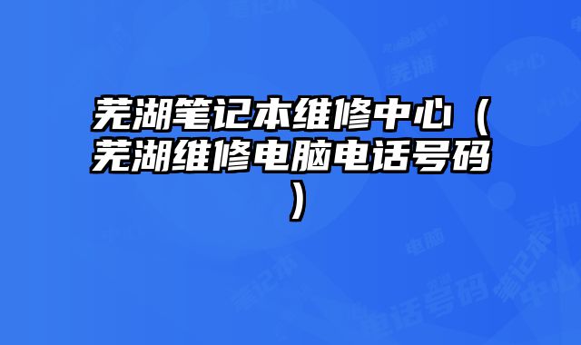 蕪湖筆記本維修中心（蕪湖維修電腦電話號碼）