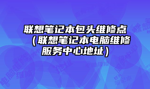 聯想筆記本包頭維修點（聯想筆記本電腦維修服務中心地址）