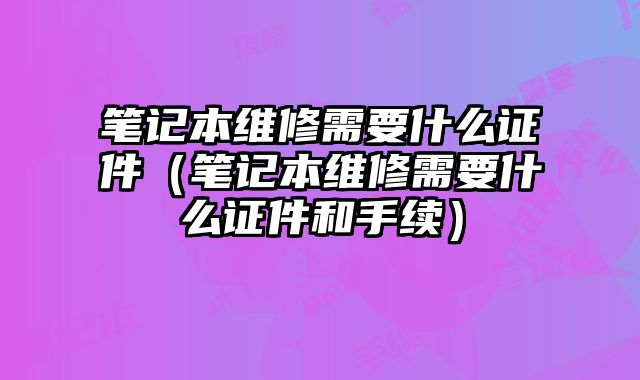 筆記本維修需要什么證件（筆記本維修需要什么證件和手續(xù)）