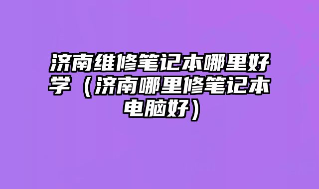 濟(jì)南維修筆記本哪里好學(xué)（濟(jì)南哪里修筆記本電腦好）