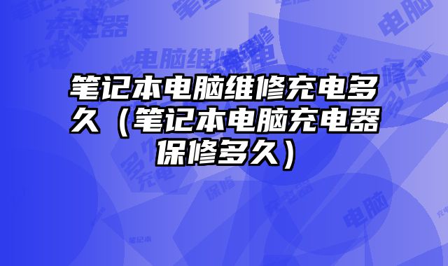 筆記本電腦維修充電多久（筆記本電腦充電器保修多久）