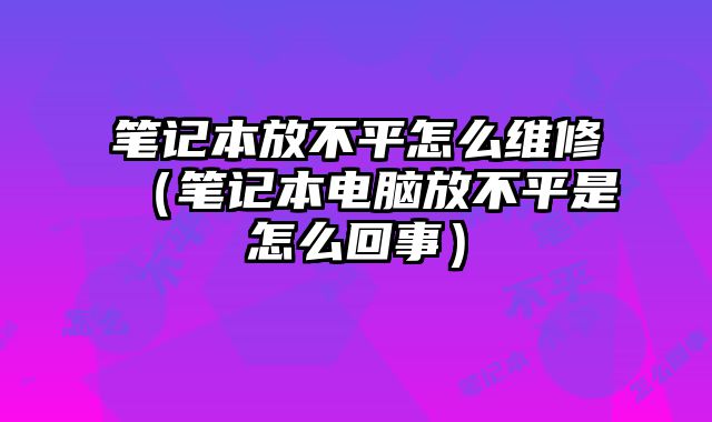 筆記本放不平怎么維修（筆記本電腦放不平是怎么回事）