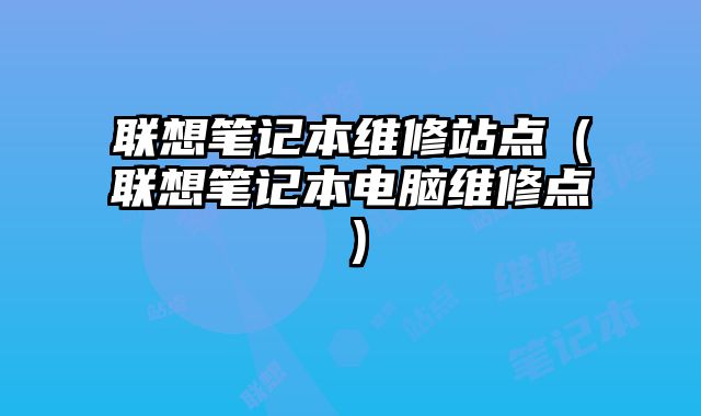 聯(lián)想筆記本維修站點(diǎn)（聯(lián)想筆記本電腦維修點(diǎn)）