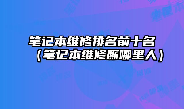 筆記本維修排名前十名（筆記本維修廝哪里人）