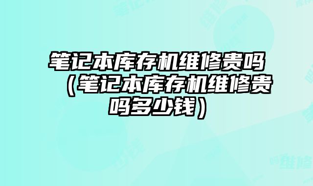 筆記本庫存機維修貴嗎（筆記本庫存機維修貴嗎多少錢）