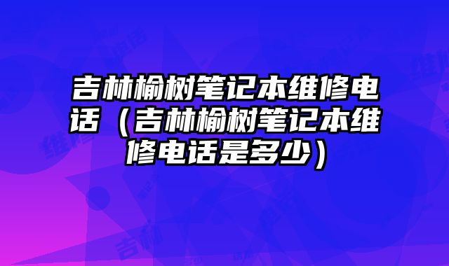 吉林榆樹筆記本維修電話（吉林榆樹筆記本維修電話是多少）