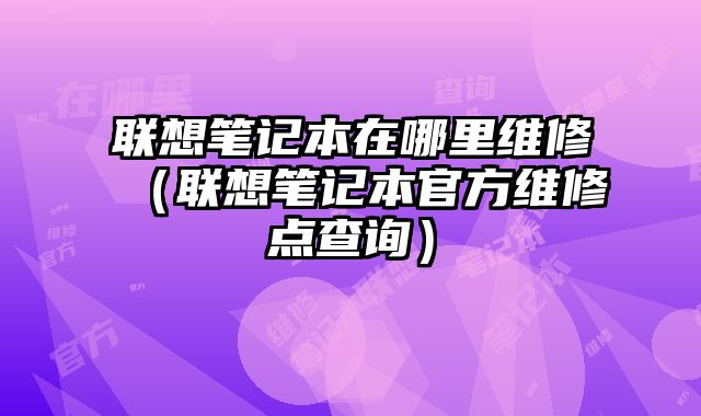 聯想筆記本在哪里維修（聯想筆記本官方維修點查詢）
