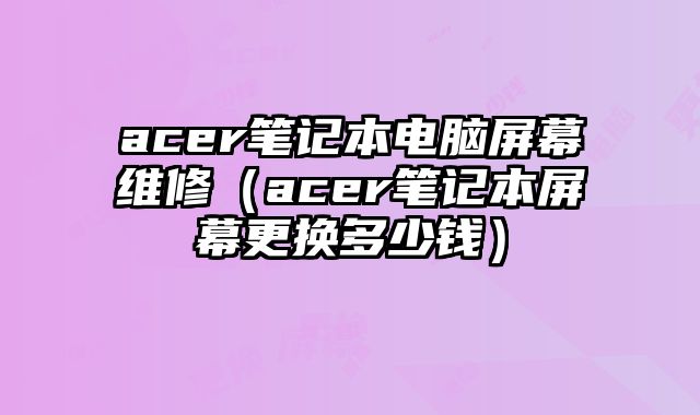 acer筆記本電腦屏幕維修（acer筆記本屏幕更換多少錢）
