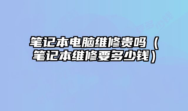筆記本電腦維修貴嗎（筆記本維修要多少錢）