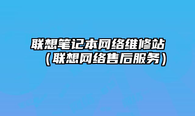 聯想筆記本網絡維修站（聯想網絡售后服務）