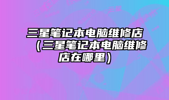 三星筆記本電腦維修店（三星筆記本電腦維修店在哪里）