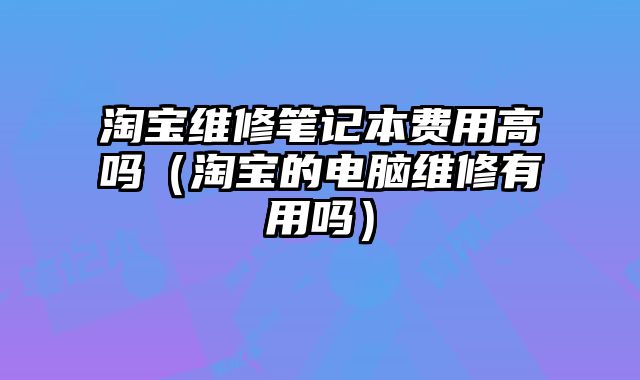 淘寶維修筆記本費用高嗎（淘寶的電腦維修有用嗎）