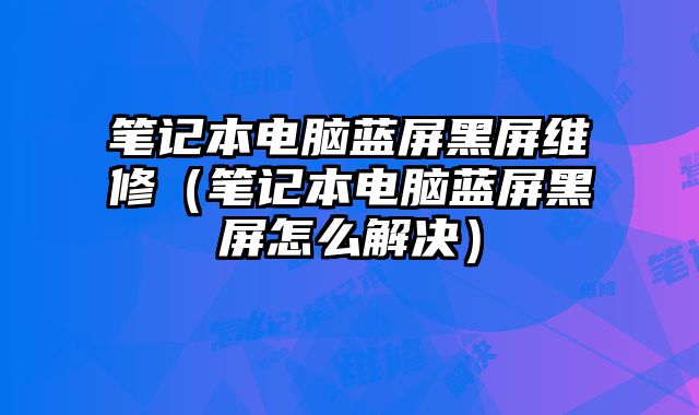 筆記本電腦藍(lán)屏黑屏維修（筆記本電腦藍(lán)屏黑屏怎么解決）
