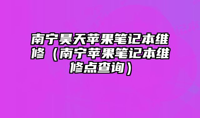 南寧昊天蘋果筆記本維修（南寧蘋果筆記本維修點查詢）