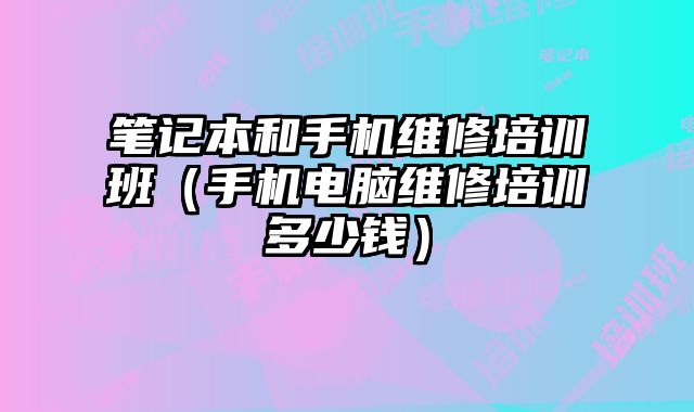 筆記本和手機維修培訓班（手機電腦維修培訓多少錢）