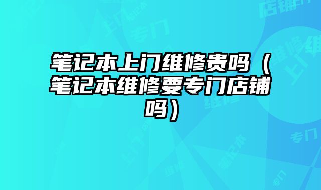 筆記本上門維修貴嗎（筆記本維修要專門店鋪嗎）